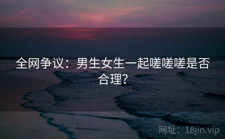 全网争议：男生女生一起嗟嗟嗟是否合理？