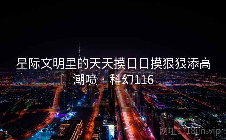 星际文明里的天天摸日日摸狠狠添高潮喷 · 科幻116