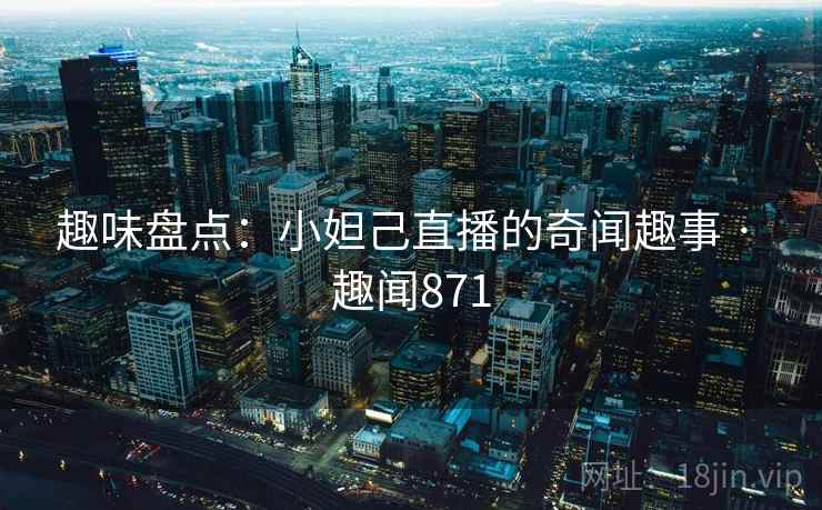 趣味盘点：小妲己直播的奇闻趣事 · 趣闻871