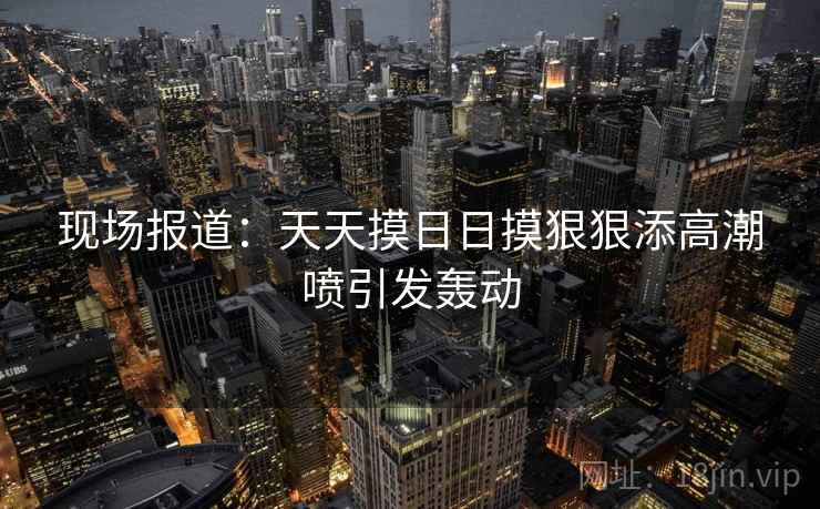 现场报道:天天摸日日摸狠狠添高潮喷引发轰动 现场报道:天天摸日日摸狠狠添高潮喷引发轰动