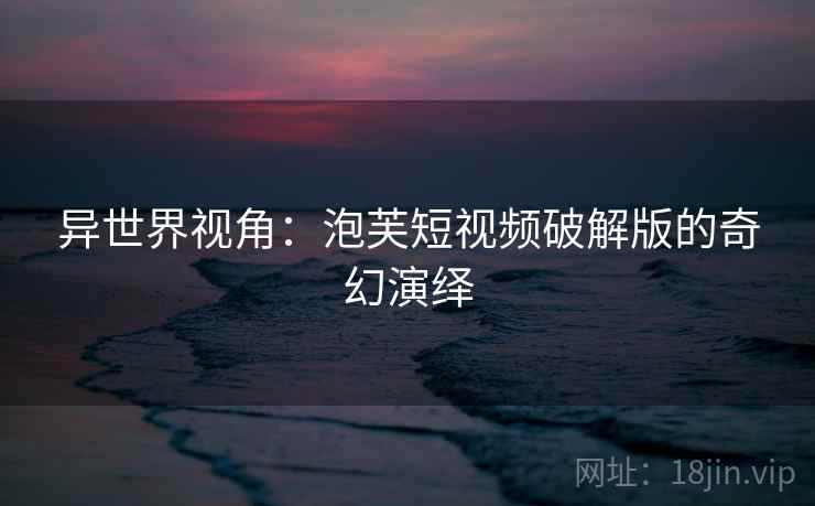 异世界视角:泡芙短视频破解版的奇幻演绎 异世界视角:泡芙短视频破解版的奇幻演绎