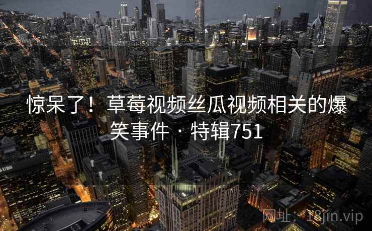 惊呆了!草莓视频丝瓜视频相关的爆笑事件 · 特辑751 惊呆了!草莓视频丝瓜视频相关的爆笑事件 · 特辑751