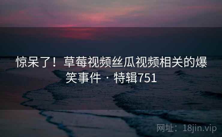 惊呆了!草莓视频丝瓜视频相关的爆笑事件 · 特辑751 惊呆了!草莓视频丝瓜视频相关的爆笑事件 · 特辑751