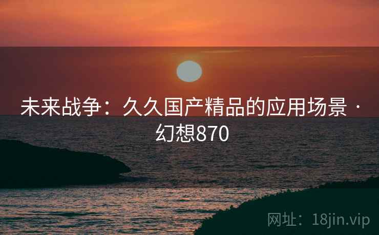 未来战争：久久国产精品的应用场景 · 幻想870